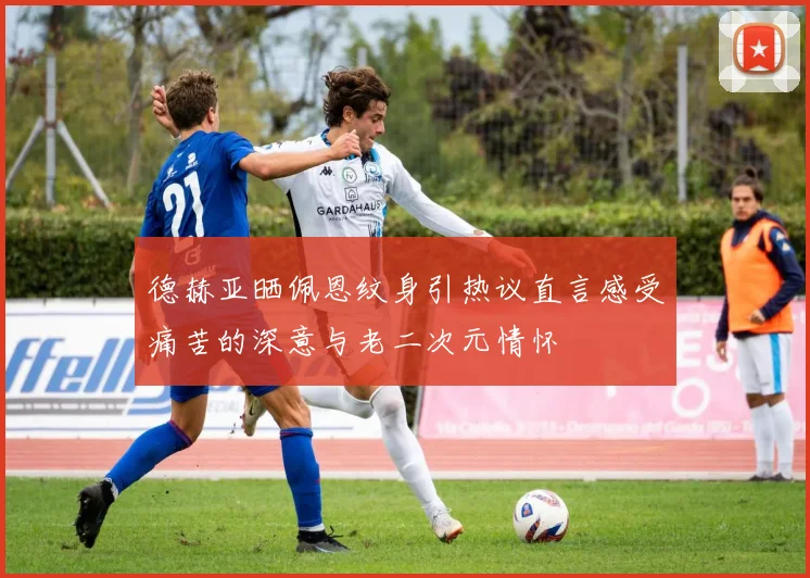 德赫亚晒佩恩纹身引热议直言感受痛苦的深意与老二次元情怀