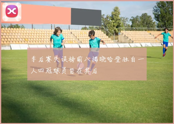 季后赛失误榜前八揭晓哈登独自一人四冠球员皆在其后