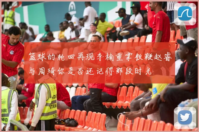 篮球的轮回再现李楠重掌教鞭赵睿与周琦你是否还记得那段时光
