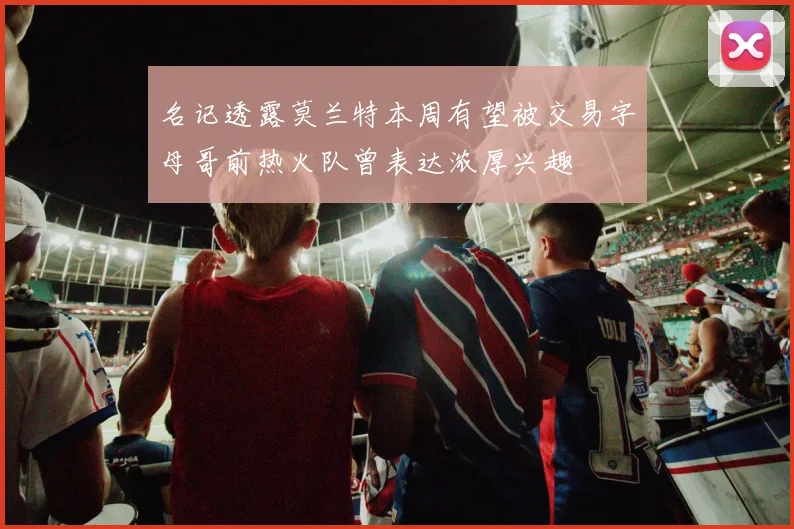 名记透露莫兰特本周有望被交易字母哥前热火队曾表达浓厚兴趣