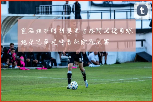 重温经典时刻奥里吉接阿诺德角球绝杀巴萨逆转晋级欧冠决赛