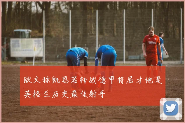 欧文称凯恩若转战德甲将屈才他是英格兰历史最佳射手