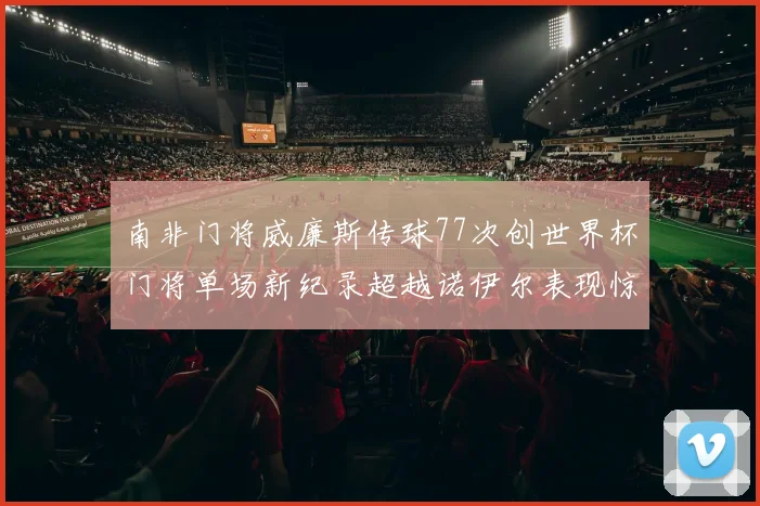 南非门将威廉斯传球77次创世界杯门将单场新纪录超越诺伊尔表现惊艳