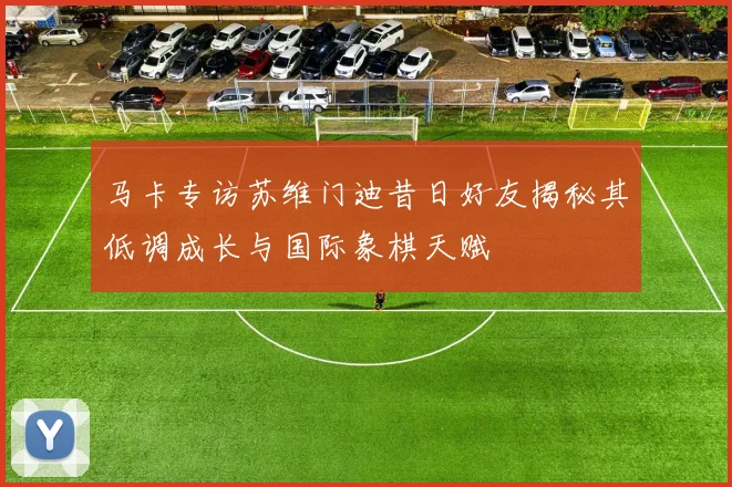 马卡专访苏维门迪昔日好友揭秘其低调成长与国际象棋天赋