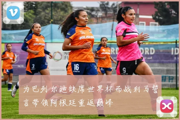 为巴列尔迪缺席世界杯而战利马誓言带领阿根廷重返巅峰