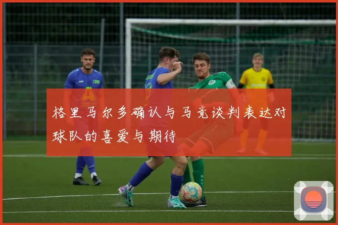 格里马尔多确认与马竞谈判表达对球队的喜爱与期待