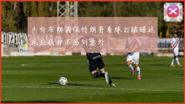 杰伦布朗调侃特朗普看球打瞌睡这反应我并不感到意外