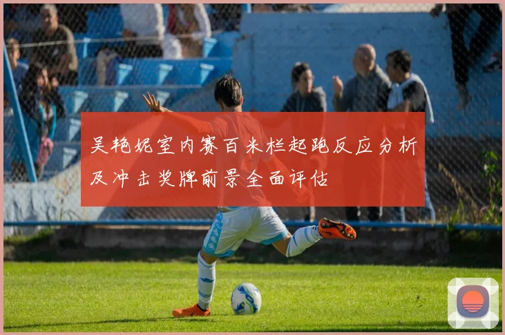 吴艳妮室内赛百米栏起跑反应分析及冲击奖牌前景全面评估