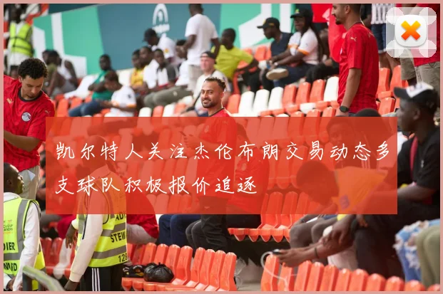 凯尔特人关注杰伦布朗交易动态多支球队积极报价追逐