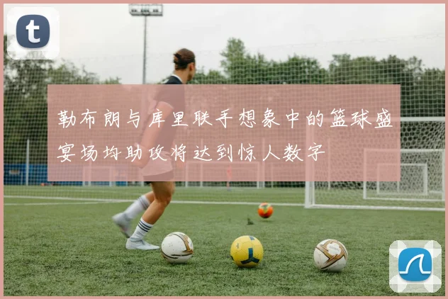 勒布朗与库里联手想象中的篮球盛宴场均助攻将达到惊人数字