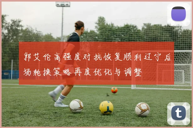 郭艾伦高强度对抗恢复顺利辽宁后场轮换策略再度优化与调整