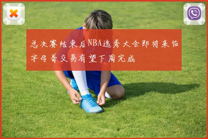 总决赛结束后NBA选秀大会即将来临字母哥交易有望下周完成