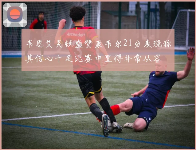 韦恩艾灵顿盛赞康韦尔21分表现称其信心十足比赛中显得非常从容