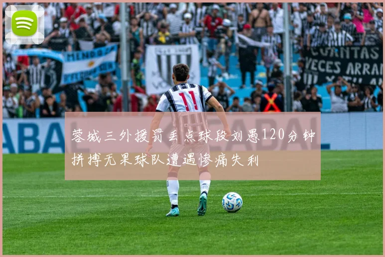 蓉城三外援罚丢点球段刘愚120分钟拼搏无果球队遭遇惨痛失利