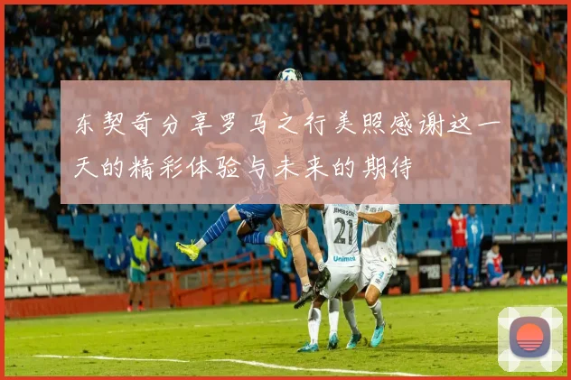 东契奇分享罗马之行美照感谢这一天的精彩体验与未来的期待