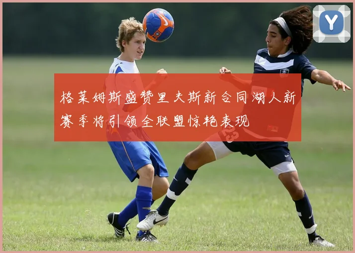 格莱姆斯盛赞里夫斯新合同湖人新赛季将引领全联盟惊艳表现