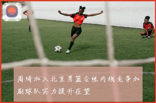 周琦加入北京男篮合练内线竞争加剧球队实力提升在望