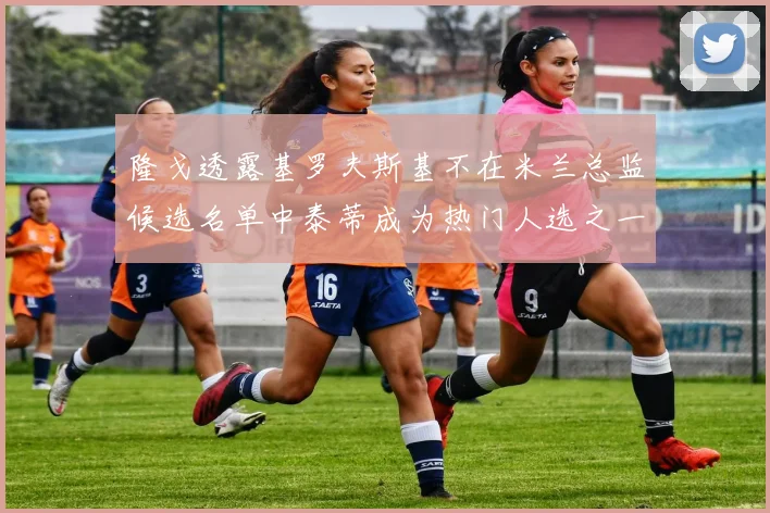 隆戈透露基罗夫斯基不在米兰总监候选名单中泰蒂成为热门人选之一