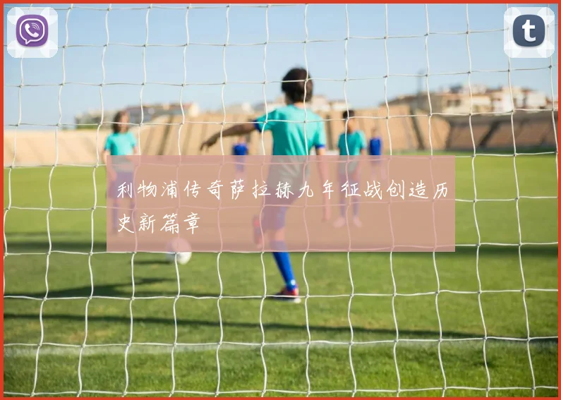 利物浦传奇萨拉赫九年征战创造历史新篇章