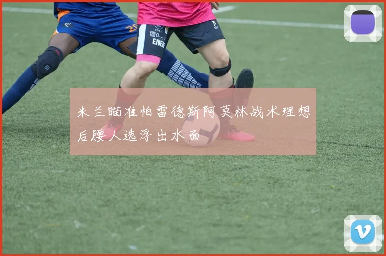 米兰瞄准帕雷德斯阿莫林战术理想后腰人选浮出水面