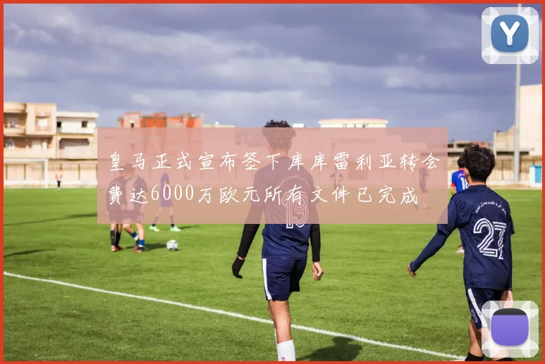 皇马正式宣布签下库库雷利亚转会费达6000万欧元所有文件已完成