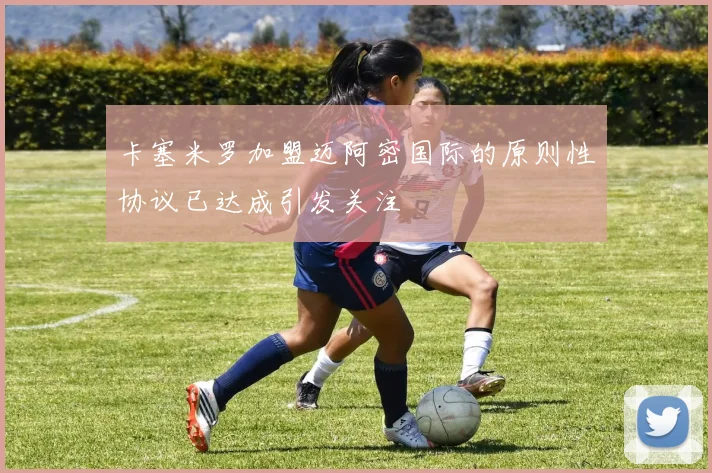 卡塞米罗加盟迈阿密国际的原则性协议已达成引发关注