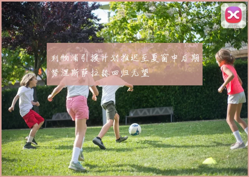 利物浦引援计划推迟至夏窗中后期努涅斯萨拉赫回归无望