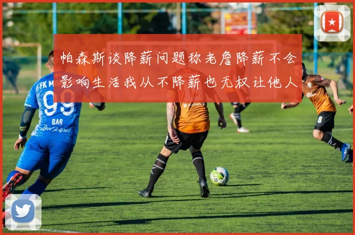 帕森斯谈降薪问题称老詹降薪不会影响生活我从不降薪也无权让他人降薪