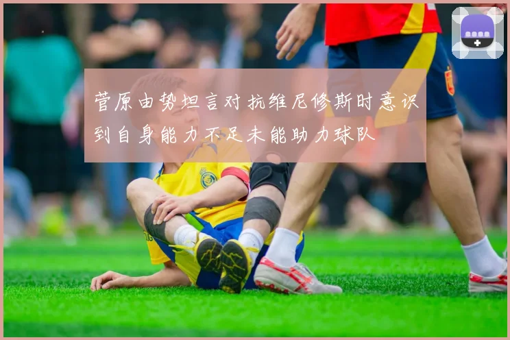 菅原由势坦言对抗维尼修斯时意识到自身能力不足未能助力球队