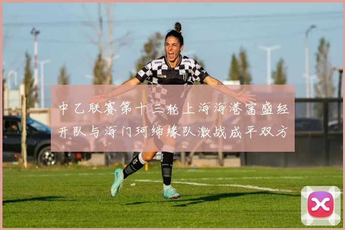 中乙联赛第十三轮上海海港富盛经开队与海门珂缔缘队激战成平双方各取一分