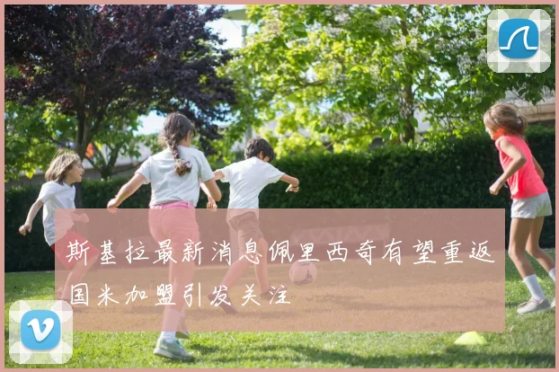 斯基拉最新消息佩里西奇有望重返国米加盟引发关注